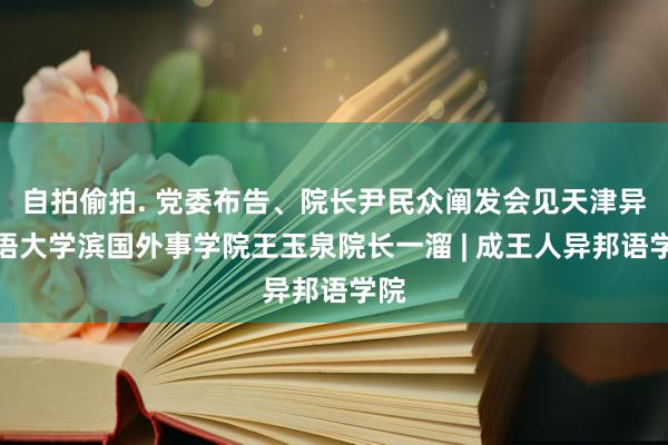 自拍偷拍. 党委布告、院长尹民众阐发会见天津异邦语大学滨国外事学院王玉泉院长一溜 | 成王人异邦语学院