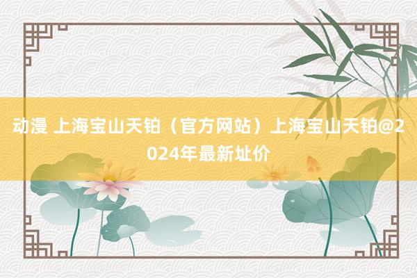 动漫 上海宝山天铂（官方网站）上海宝山天铂@2024年最新址价