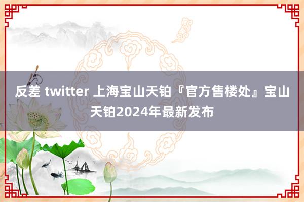 反差 twitter 上海宝山天铂『官方售楼处』宝山天铂2024年最新发布