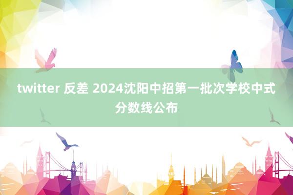 twitter 反差 2024沈阳中招第一批次学校中式分数线公布