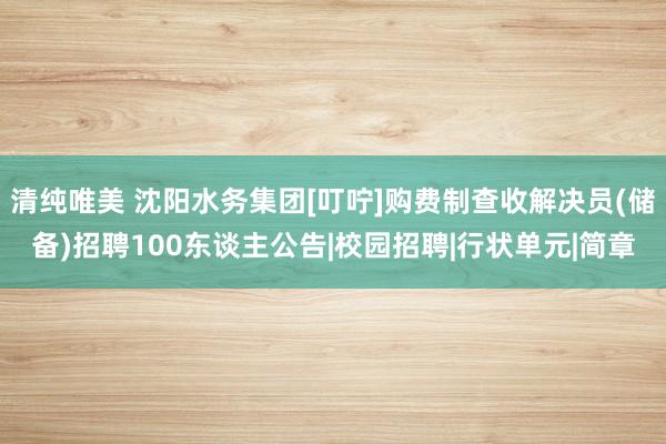 清纯唯美 沈阳水务集团[叮咛]购费制查收解决员(储备)招聘100东谈主公告|校园招聘|行状单元|简章