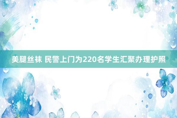 美腿丝袜 民警上门为220名学生汇聚办理护照