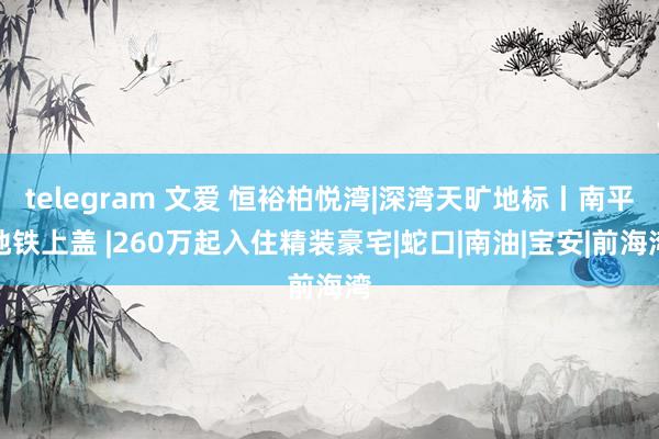 telegram 文爱 恒裕柏悦湾|深湾天旷地标丨南平地铁上盖 |260万起入住精装豪宅|蛇口|南油|宝安|前海湾