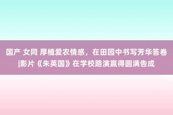 国产 女同 厚植爱农情感，在田园中书写芳华答卷|影片《朱英国》在学校路演赢得圆满告成