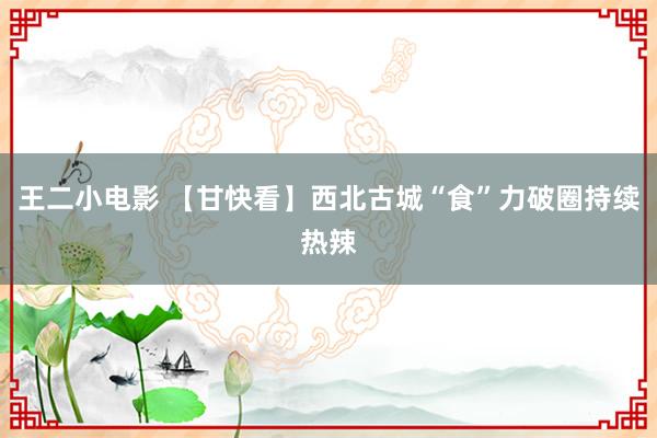 王二小电影 【甘快看】西北古城“食”力破圈持续热辣