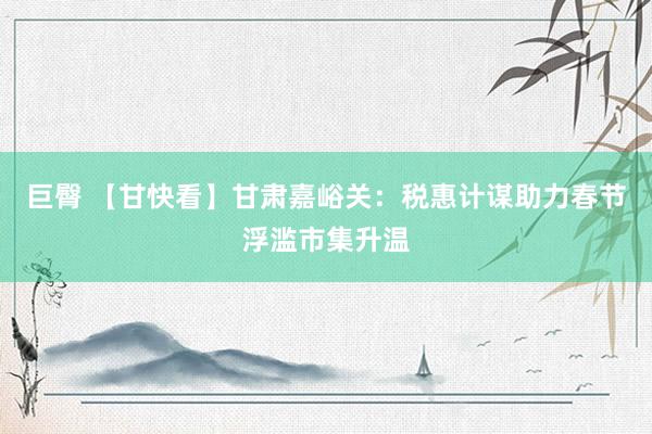 巨臀 【甘快看】甘肃嘉峪关：税惠计谋助力春节浮滥市集升温