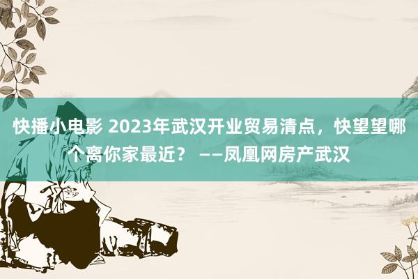 快播小电影 2023年武汉开业贸易清点，快望望哪个离你家最近？ ——凤凰网房产武汉