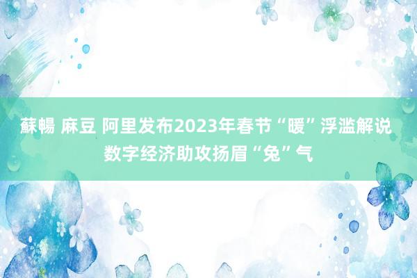 蘇暢 麻豆 阿里发布2023年春节“暖”浮滥解说 数字经济助攻扬眉“兔”气