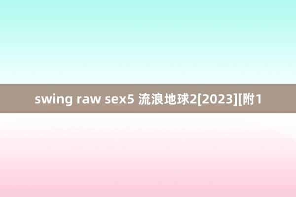 swing raw sex5 流浪地球2[2023][附1