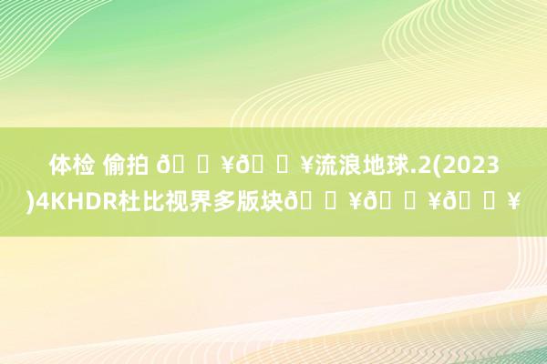 体检 偷拍 🔥🔥流浪地球.2(2023)4KHDR杜比视界多版块🔥🔥🔥