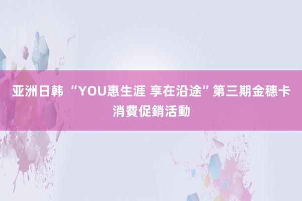 亚洲日韩 “YOU惠生涯 享在沿途”第三期金穗卡消費促銷活動