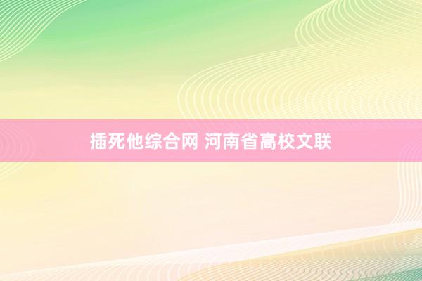 插死他综合网 河南省高校文联