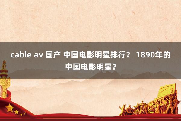 cable av 国产 中国电影明星排行？ 1890年的中国电影明星？