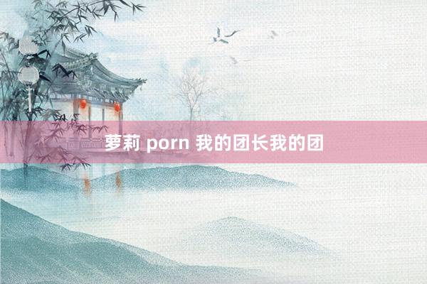 萝莉 porn 我的团长我的团