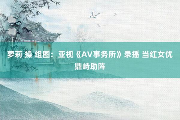 萝莉 操 组图：亚视《AV事务所》录播 当红女优鼎峙助阵