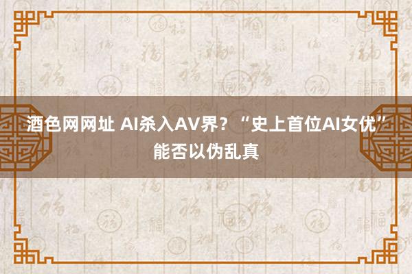 酒色网网址 AI杀入AV界？“史上首位AI女优”能否以伪乱真