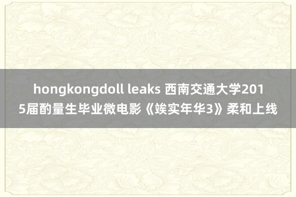 hongkongdoll leaks 西南交通大学2015届酌量生毕业微电影《竢实年华3》柔和上线