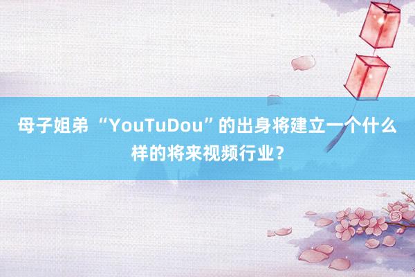 母子姐弟 “YouTuDou”的出身将建立一个什么样的将来视频行业？