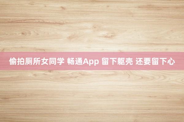 偷拍厕所女同学 畅通App 留下躯壳 还要留下心