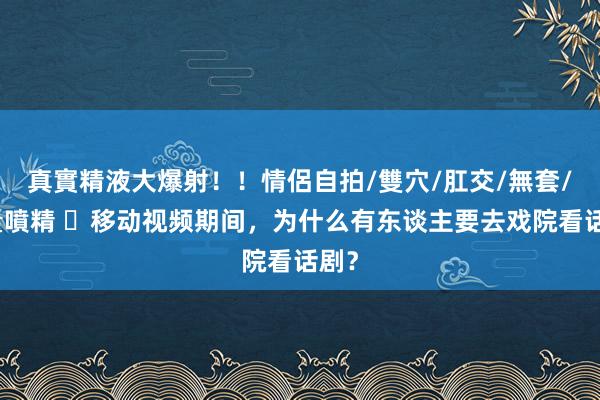 真實精液大爆射！！情侶自拍/雙穴/肛交/無套/大量噴精 ​移动视频期间，为什么有东谈主要去戏院看话剧？