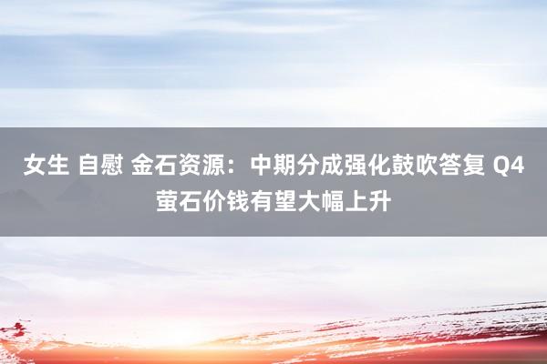 女生 自慰 金石资源：中期分成强化鼓吹答复 Q4萤石价钱有望大幅上升