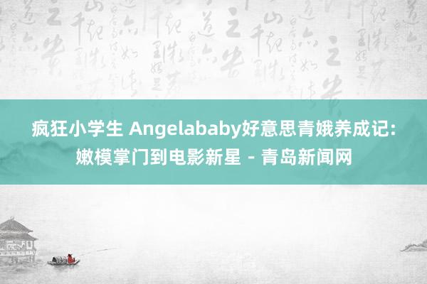 疯狂小学生 Angelababy好意思青娥养成记:嫩模掌门到电影新星－青岛新闻网