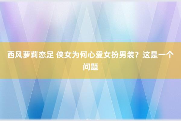 西风萝莉恋足 侠女为何心爱女扮男装？这是一个问题