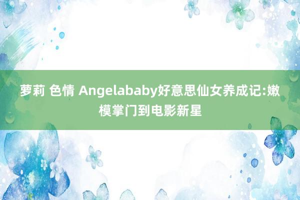 萝莉 色情 Angelababy好意思仙女养成记:嫩模掌门到电影新星