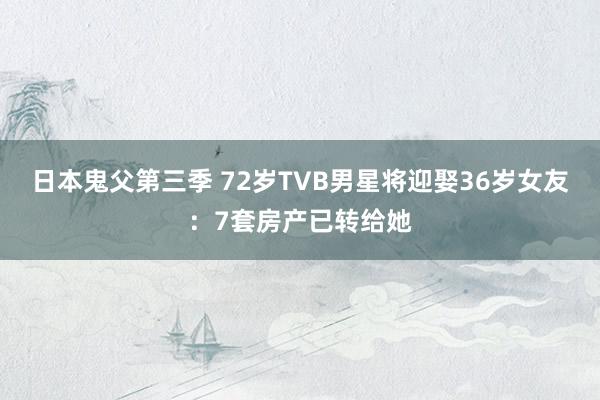 日本鬼父第三季 72岁TVB男星将迎娶36岁女友：7套房产已转给她