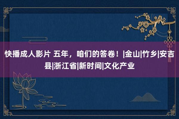 快播成人影片 五年，咱们的答卷！|金山|竹乡|安吉县|浙江省|新时间|文化产业