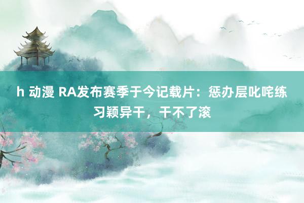 h 动漫 RA发布赛季于今记载片：惩办层叱咤练习颖异干，干不了滚