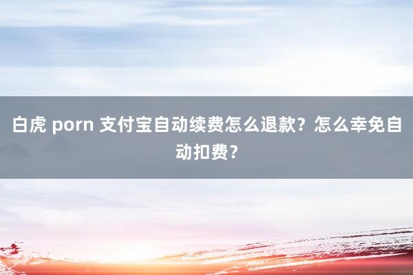 白虎 porn 支付宝自动续费怎么退款？怎么幸免自动扣费？