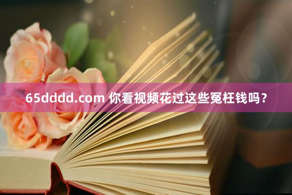 65dddd.com 你看视频花过这些冤枉钱吗？