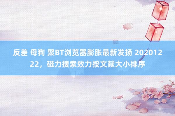 反差 母狗 聚BT浏览器膨胀最新发扬 20201222，磁力搜索效力按文献大小排序