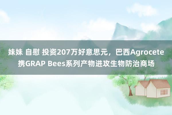 妹妹 自慰 投资207万好意思元，巴西Agrocete携GRAP Bees系列产物进攻生物防治商场