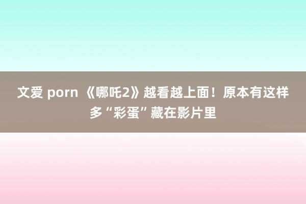 文爱 porn 《哪吒2》越看越上面！原本有这样多“彩蛋”藏在影片里