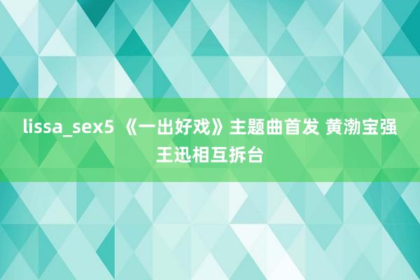 lissa_sex5 《一出好戏》主题曲首发 黄渤宝强王迅相互拆台