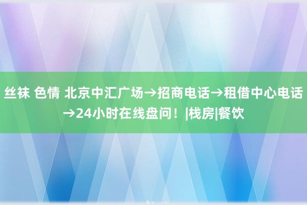 丝袜 色情 北京中汇广场→招商电话→租借中心电话→24小时在线盘问！|栈房|餐饮