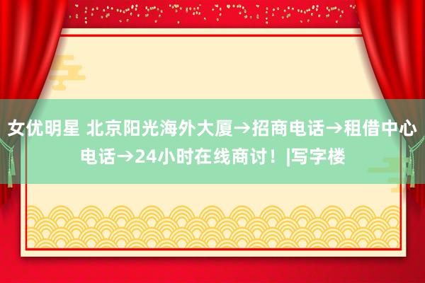 女优明星 北京阳光海外大厦→招商电话→租借中心电话→24小时在线商讨！|写字楼