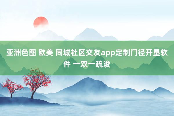 亚洲色图 欧美 同城社区交友app定制门径开垦软件 一双一疏浚