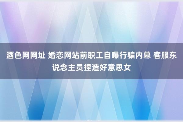 酒色网网址 婚恋网站前职工自曝行骗内幕 客服东说念主员捏造好意思女