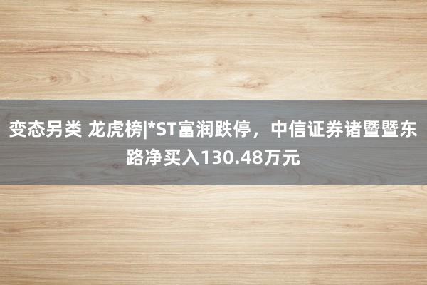 变态另类 龙虎榜|*ST富润跌停，中信证券诸暨暨东路净买入130.48万元