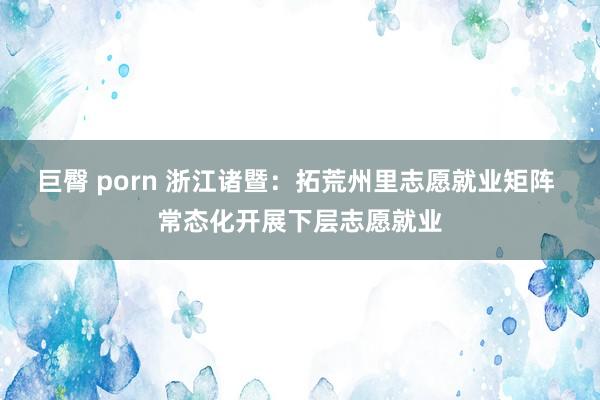 巨臀 porn 浙江诸暨：拓荒州里志愿就业矩阵 常态化开展下层志愿就业